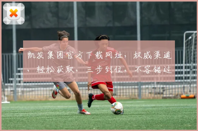 凯发集团官方下载网址，权威渠道，轻松获取，三步到位，不容错过，速来