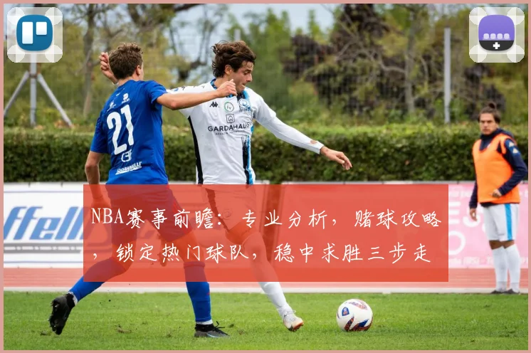 NBA赛事前瞻：专业分析，赌球攻略，锁定热门球队，稳中求胜三步走