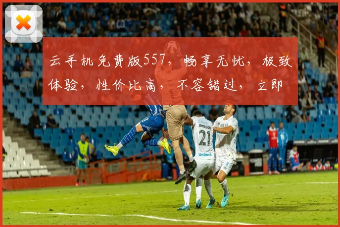 云手机免费版557，畅享无忧，极致体验，性价比高，不容错过，立即体验