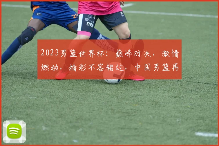2023男篮世界杯：巅峰对决，激情燃动，精彩不容错过，中国男篮再战世界舞台